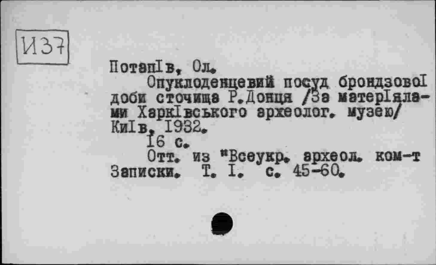 ﻿]ЛЪ1
Потапів, Од»
Опуклоденцевий посуд брондзово! доби сточите Р.Донця /За матеріалами Харківського археолог, музею/ Київ, 1932.
16 с.
Отт. из “Всеукр. археол. ком-т Записки. T. І. с. 45-60.